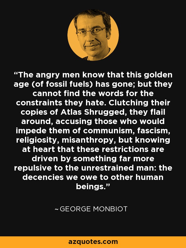 The angry men know that this golden age (of fossil fuels) has gone; but they cannot find the words for the constraints they hate. Clutching their copies of Atlas Shrugged, they flail around, accusing those who would impede them of communism, fascism, religiosity, misanthropy, but knowing at heart that these restrictions are driven by something far more repulsive to the unrestrained man: the decencies we owe to other human beings. - George Monbiot