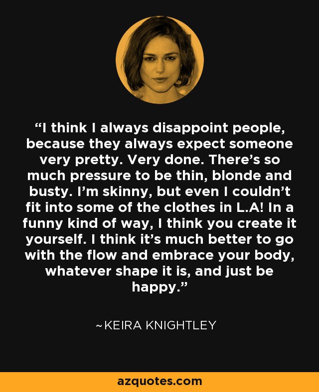 I think I always disappoint people, because they always expect someone very pretty. Very done. There’s so much pressure to be thin, blonde and busty. I’m skinny, but even I couldn’t fit into some of the clothes in L.A! In a funny kind of way, I think you create it yourself. I think it’s much better to go with the flow and embrace your body, whatever shape it is, and just be happy. - Keira Knightley