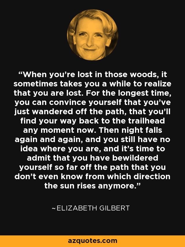 When you're lost in those woods, it sometimes takes you a while to realize that you are lost. For the longest time, you can convince yourself that you've just wandered off the path, that you'll find your way back to the trailhead any moment now. Then night falls again and again, and you still have no idea where you are, and it's time to admit that you have bewildered yourself so far off the path that you don't even know from which direction the sun rises anymore. - Elizabeth Gilbert