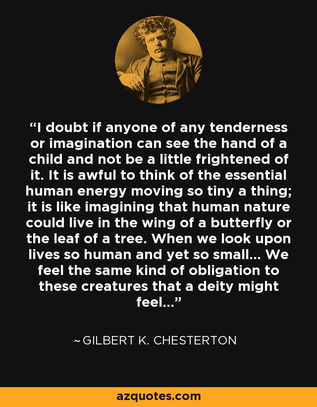 I doubt if anyone of any tenderness or imagination can see the hand of a child and not be a little frightened of it. It is awful to think of the essential human energy moving so tiny a thing; it is like imagining that human nature could live in the wing of a butterfly or the leaf of a tree. When we look upon lives so human and yet so small... We feel the same kind of obligation to these creatures that a deity might feel... - Gilbert K. Chesterton