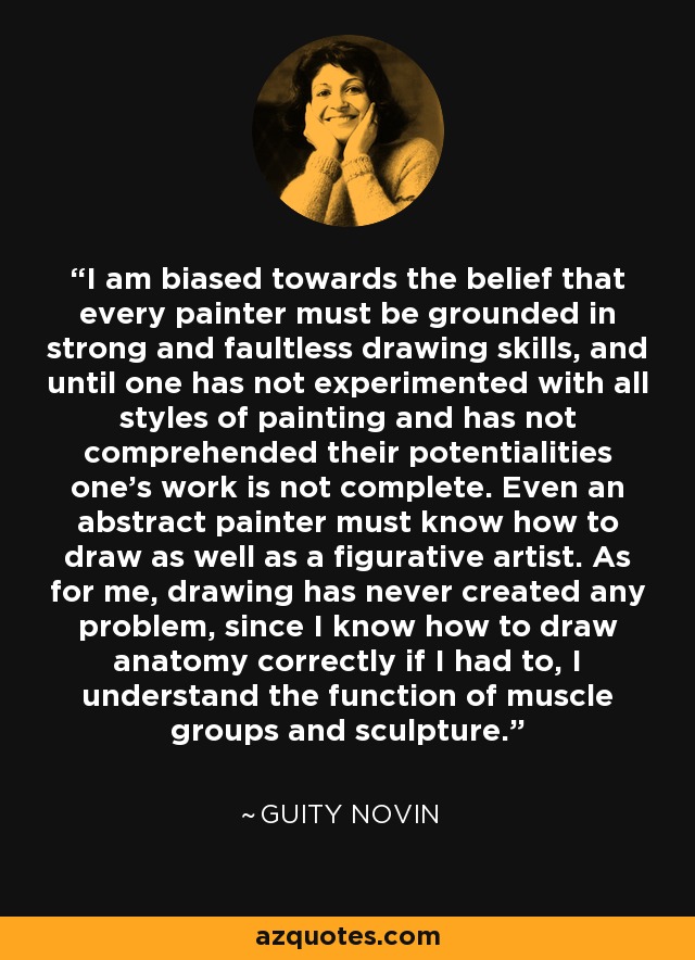 I am biased towards the belief that every painter must be grounded in strong and faultless drawing skills, and until one has not experimented with all styles of painting and has not comprehended their potentialities one's work is not complete. Even an abstract painter must know how to draw as well as a figurative artist. As for me, drawing has never created any problem, since I know how to draw anatomy correctly if I had to, I understand the function of muscle groups and sculpture. - Guity Novin