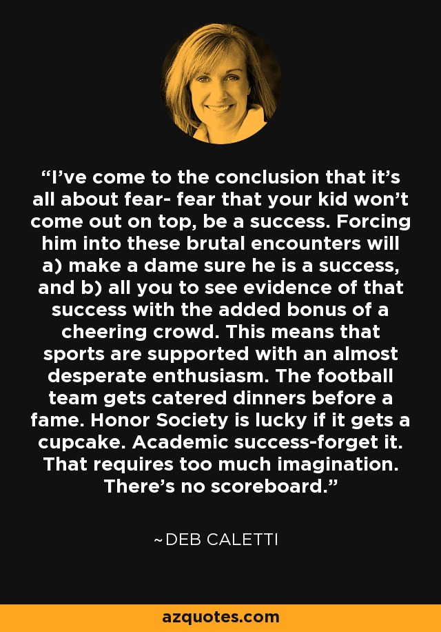 I've come to the conclusion that it's all about fear- fear that your kid won't come out on top, be a success. Forcing him into these brutal encounters will a) make a dame sure he is a success, and b) all you to see evidence of that success with the added bonus of a cheering crowd. This means that sports are supported with an almost desperate enthusiasm. The football team gets catered dinners before a fame. Honor Society is lucky if it gets a cupcake. Academic success-forget it. That requires too much imagination. There's no scoreboard. - Deb Caletti