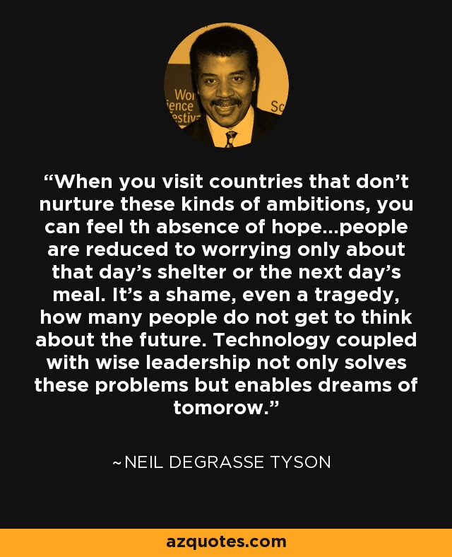 When you visit countries that don't nurture these kinds of ambitions, you can feel th absence of hope...people are reduced to worrying only about that day's shelter or the next day's meal. It's a shame, even a tragedy, how many people do not get to think about the future. Technology coupled with wise leadership not only solves these problems but enables dreams of tomorow. - Neil deGrasse Tyson