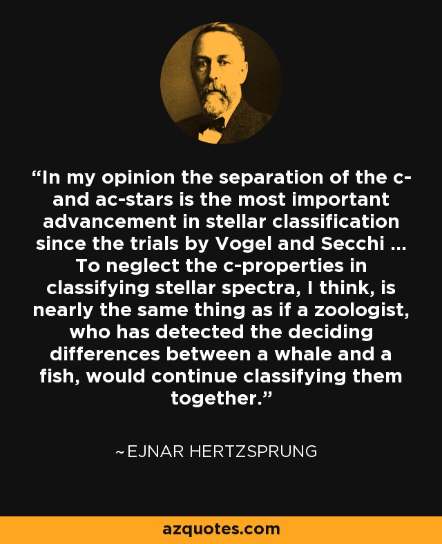 In my opinion the separation of the c- and ac-stars is the most important advancement in stellar classification since the trials by Vogel and Secchi ... To neglect the c-properties in classifying stellar spectra, I think, is nearly the same thing as if a zoologist, who has detected the deciding differences between a whale and a fish, would continue classifying them together. - Ejnar Hertzsprung