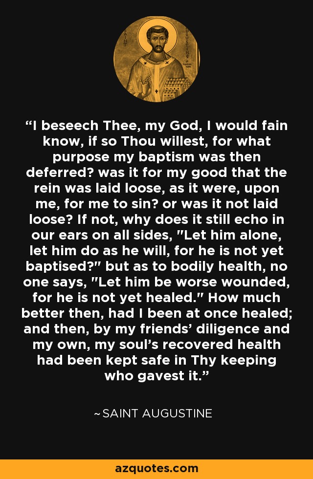 I beseech Thee, my God, I would fain know, if so Thou willest, for what purpose my baptism was then deferred? was it for my good that the rein was laid loose, as it were, upon me, for me to sin? or was it not laid loose? If not, why does it still echo in our ears on all sides, 