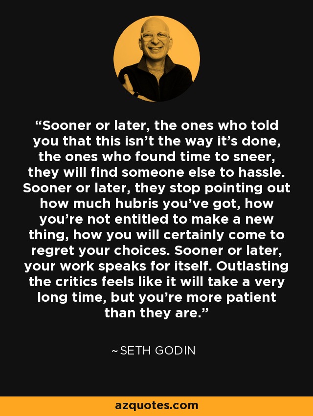 Sooner or later, the ones who told you that this isn't the way it's done, the ones who found time to sneer, they will find someone else to hassle. Sooner or later, they stop pointing out how much hubris you've got, how you're not entitled to make a new thing, how you will certainly come to regret your choices. Sooner or later, your work speaks for itself. Outlasting the critics feels like it will take a very long time, but you're more patient than they are. - Seth Godin