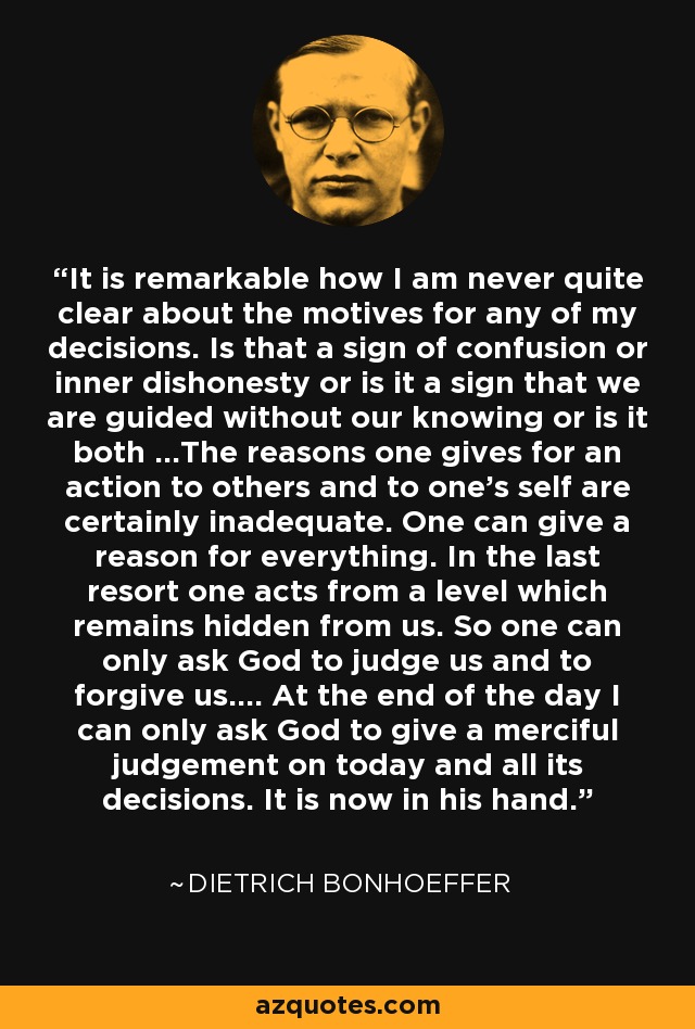 It is remarkable how I am never quite clear about the motives for any of my decisions. Is that a sign of confusion or inner dishonesty or is it a sign that we are guided without our knowing or is it both ...The reasons one gives for an action to others and to one's self are certainly inadequate. One can give a reason for everything. In the last resort one acts from a level which remains hidden from us. So one can only ask God to judge us and to forgive us.... At the end of the day I can only ask God to give a merciful judgement on today and all its decisions. It is now in his hand. - Dietrich Bonhoeffer