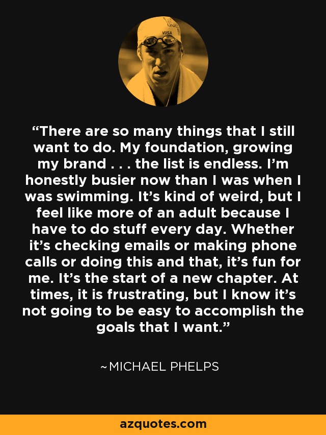 There are so many things that I still want to do. My foundation, growing my brand . . . the list is endless. I'm honestly busier now than I was when I was swimming. It's kind of weird, but I feel like more of an adult because I have to do stuff every day. Whether it's checking emails or making phone calls or doing this and that, it's fun for me. It's the start of a new chapter. At times, it is frustrating, but I know it's not going to be easy to accomplish the goals that I want. - Michael Phelps