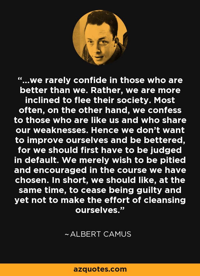 ...we rarely confide in those who are better than we. Rather, we are more inclined to flee their society. Most often, on the other hand, we confess to those who are like us and who share our weaknesses. Hence we don't want to improve ourselves and be bettered, for we should first have to be judged in default. We merely wish to be pitied and encouraged in the course we have chosen. In short, we should like, at the same time, to cease being guilty and yet not to make the effort of cleansing ourselves. - Albert Camus