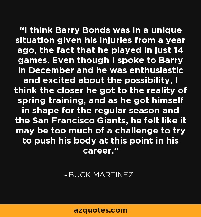 I think Barry Bonds was in a unique situation given his injuries from a year ago, the fact that he played in just 14 games. Even though I spoke to Barry in December and he was enthusiastic and excited about the possibility, I think the closer he got to the reality of spring training, and as he got himself in shape for the regular season and the San Francisco Giants, he felt like it may be too much of a challenge to try to push his body at this point in his career. - Buck Martinez
