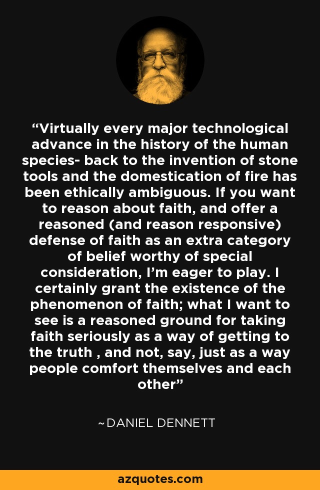 Virtually every major technological advance in the history of the human species- back to the invention of stone tools and the domestication of fire has been ethically ambiguous. If you want to reason about faith, and offer a reasoned (and reason responsive) defense of faith as an extra category of belief worthy of special consideration, I'm eager to play. I certainly grant the existence of the phenomenon of faith; what I want to see is a reasoned ground for taking faith seriously as a way of getting to the truth , and not, say, just as a way people comfort themselves and each other - Daniel Dennett