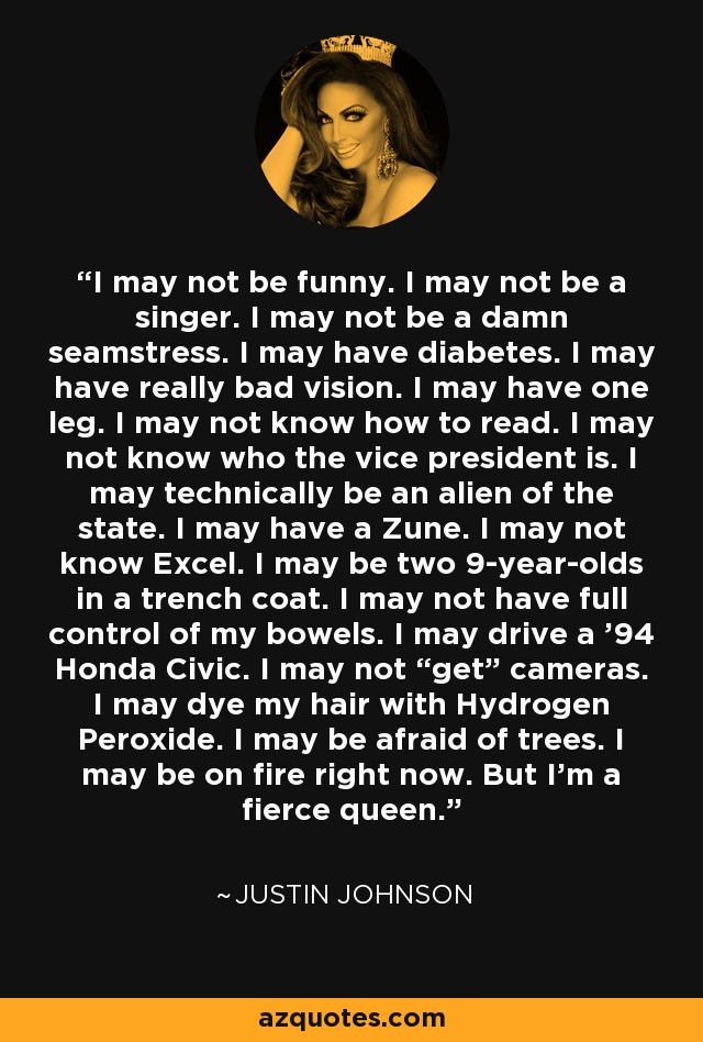 I may not be funny. I may not be a singer. I may not be a damn seamstress. I may have diabetes. I may have really bad vision. I may have one leg. I may not know how to read. I may not know who the vice president is. I may technically be an alien of the state. I may have a Zune. I may not know Excel. I may be two 9-year-olds in a trench coat. I may not have full control of my bowels. I may drive a '94 Honda Civic. I may not “get” cameras. I may dye my hair with Hydrogen Peroxide. I may be afraid of trees. I may be on fire right now. But I'm a fierce queen. - Justin Johnson