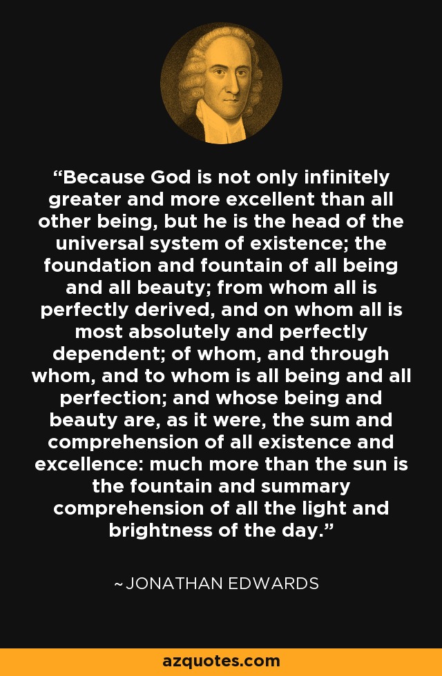 Because God is not only infinitely greater and more excellent than all other being, but he is the head of the universal system of existence; the foundation and fountain of all being and all beauty; from whom all is perfectly derived, and on whom all is most absolutely and perfectly dependent; of whom, and through whom, and to whom is all being and all perfection; and whose being and beauty are, as it were, the sum and comprehension of all existence and excellence: much more than the sun is the fountain and summary comprehension of all the light and brightness of the day. - Jonathan Edwards