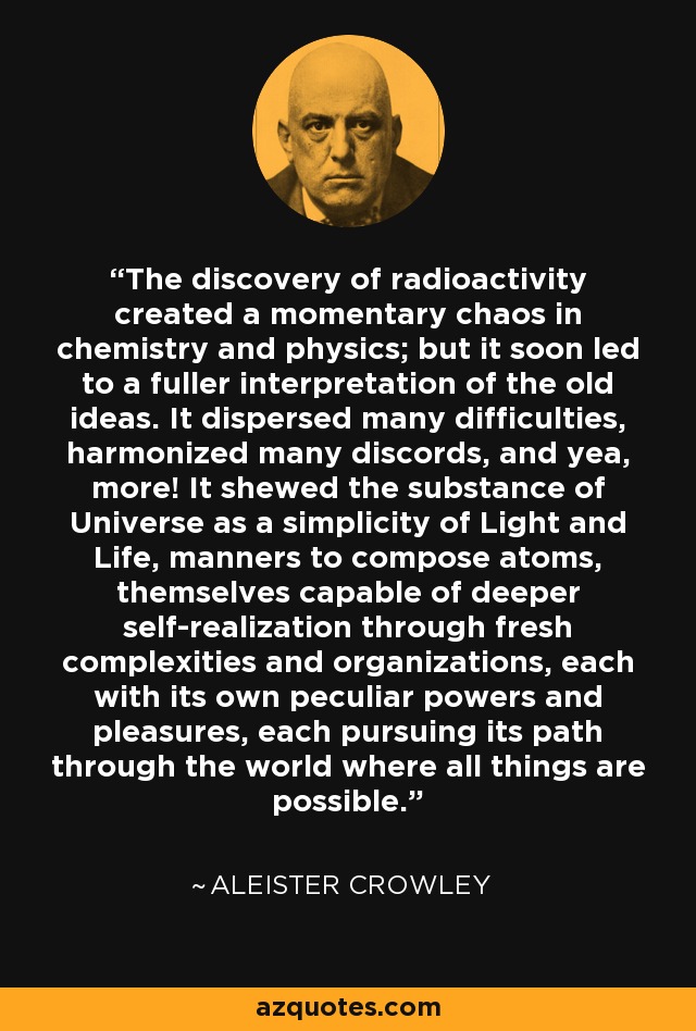 The discovery of radioactivity created a momentary chaos in chemistry and physics; but it soon led to a fuller interpretation of the old ideas. It dispersed many difficulties, harmonized many discords, and yea, more! It shewed the substance of Universe as a simplicity of Light and Life, manners to compose atoms, themselves capable of deeper self-realization through fresh complexities and organizations, each with its own peculiar powers and pleasures, each pursuing its path through the world where all things are possible. - Aleister Crowley