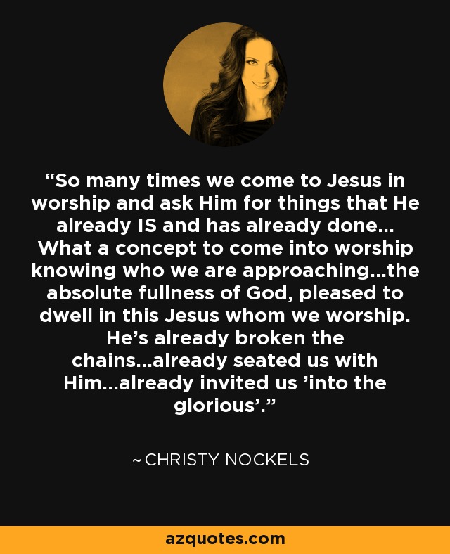 So many times we come to Jesus in worship and ask Him for things that He already IS and has already done... What a concept to come into worship knowing who we are approaching...the absolute fullness of God, pleased to dwell in this Jesus whom we worship. He's already broken the chains...already seated us with Him...already invited us 'into the glorious'. - Christy Nockels