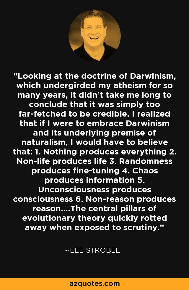 Looking at the doctrine of Darwinism, which undergirded my atheism for so many years, it didn’t take me long to conclude that it was simply too far-fetched to be credible. I realized that if I were to embrace Darwinism and its underlying premise of naturalism, I would have to believe that: 1. Nothing produces everything 2. Non-life produces life 3. Randomness produces fine-tuning 4. Chaos produces information 5. Unconsciousness produces consciousness 6. Non-reason produces reason....The central pillars of evolutionary theory quickly rotted away when exposed to scrutiny. - Lee Strobel