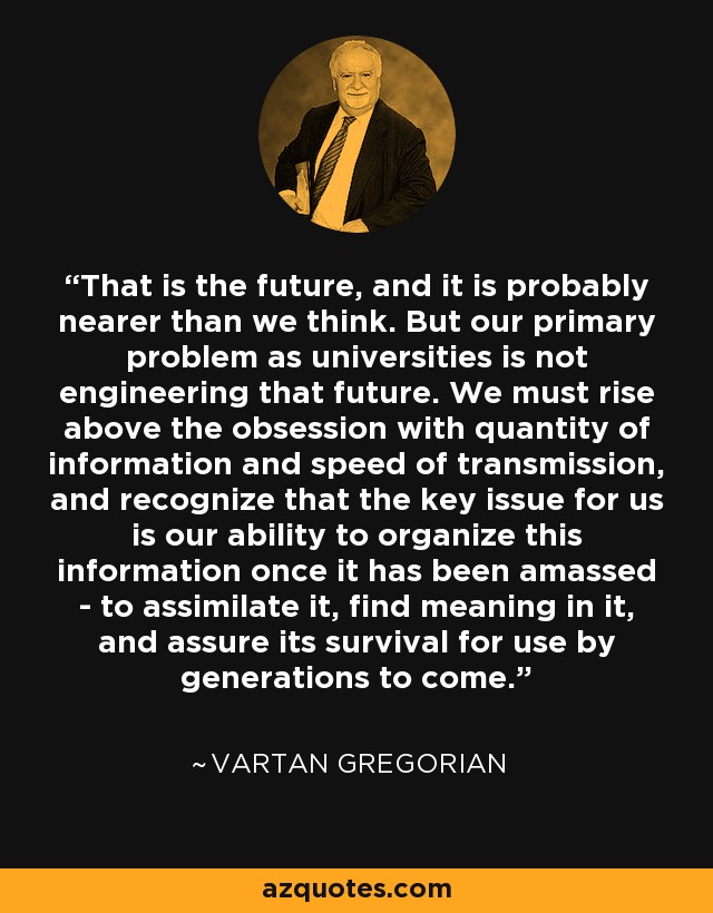 That is the future, and it is probably nearer than we think. But our primary problem as universities is not engineering that future. We must rise above the obsession with quantity of information and speed of transmission, and recognize that the key issue for us is our ability to organize this information once it has been amassed - to assimilate it, find meaning in it, and assure its survival for use by generations to come. - Vartan Gregorian