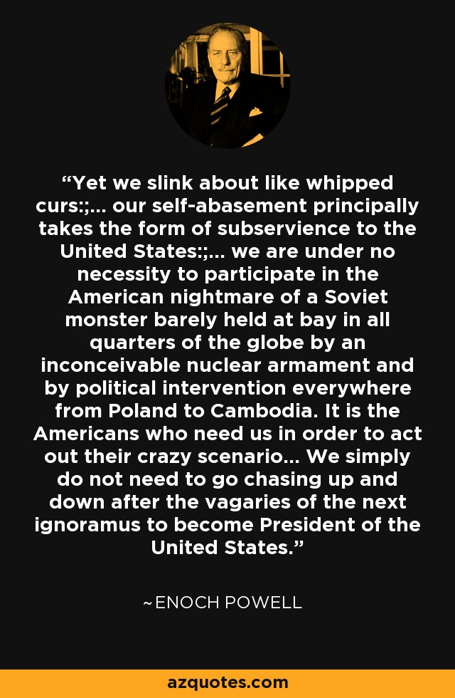 Yet we slink about like whipped curs:;... our self-abasement principally takes the form of subservience to the United States:;... we are under no necessity to participate in the American nightmare of a Soviet monster barely held at bay in all quarters of the globe by an inconceivable nuclear armament and by political intervention everywhere from Poland to Cambodia. It is the Americans who need us in order to act out their crazy scenario... We simply do not need to go chasing up and down after the vagaries of the next ignoramus to become President of the United States. - Enoch Powell