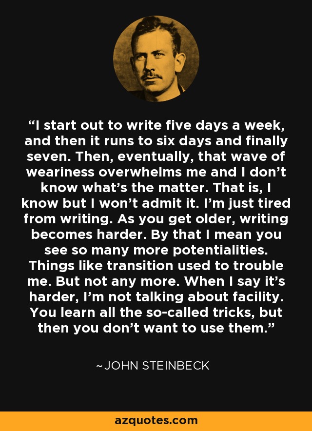 I start out to write five days a week, and then it runs to six days and finally seven. Then, eventually, that wave of weariness overwhelms me and I don't know what's the matter. That is, I know but I won't admit it. I'm just tired from writing. As you get older, writing becomes harder. By that I mean you see so many more potentialities. Things like transition used to trouble me. But not any more. When I say it's harder, I'm not talking about facility. You learn all the so-called tricks, but then you don't want to use them. - John Steinbeck