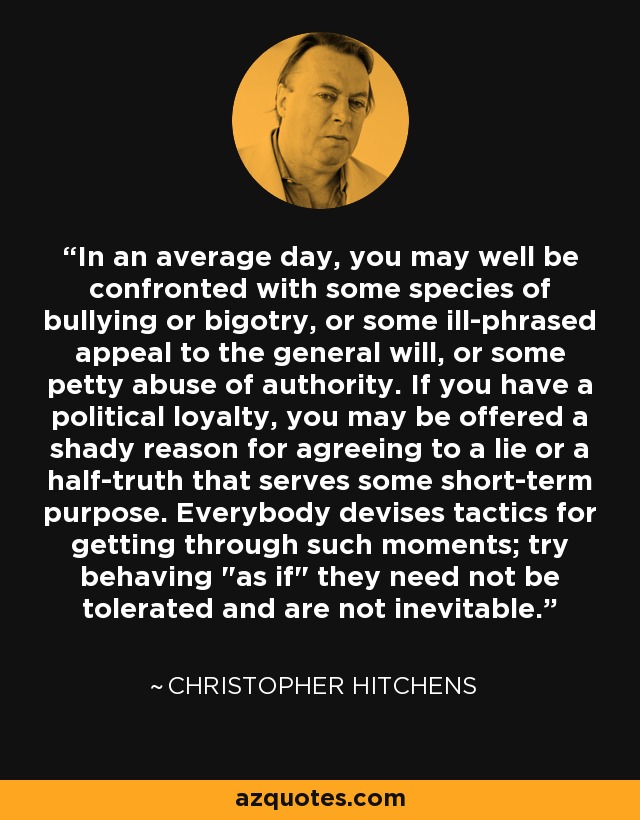 In an average day, you may well be confronted with some species of bullying or bigotry, or some ill-phrased appeal to the general will, or some petty abuse of authority. If you have a political loyalty, you may be offered a shady reason for agreeing to a lie or a half-truth that serves some short-term purpose. Everybody devises tactics for getting through such moments; try behaving 