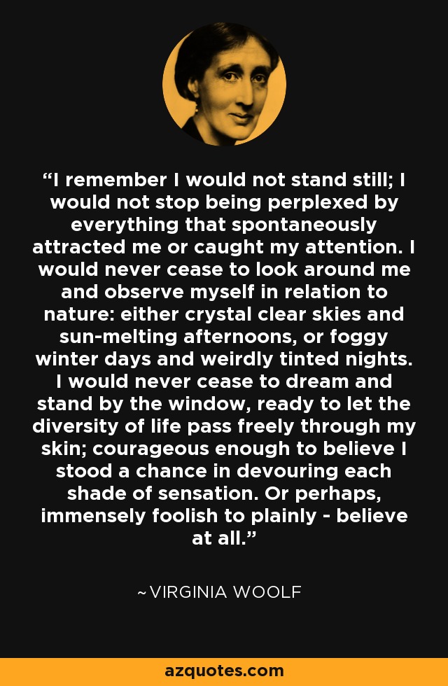 I remember I would not stand still; I would not stop being perplexed by everything that spontaneously attracted me or caught my attention. I would never cease to look around me and observe myself in relation to nature: either crystal clear skies and sun-melting afternoons, or foggy winter days and weirdly tinted nights. I would never cease to dream and stand by the window, ready to let the diversity of life pass freely through my skin; courageous enough to believe I stood a chance in devouring each shade of sensation. Or perhaps, immensely foolish to plainly - believe at all. - Virginia Woolf