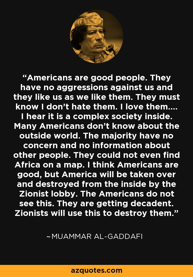 Americans are good people. They have no aggressions against us and they like us as we like them. They must know I don't hate them. I love them.... I hear it is a complex society inside. Many Americans don't know about the outside world. The majority have no concern and no information about other people. They could not even find Africa on a map. I think Americans are good, but America will be taken over and destroyed from the inside by the Zionist lobby. The Americans do not see this. They are getting decadent. Zionists will use this to destroy them. - Muammar al-Gaddafi