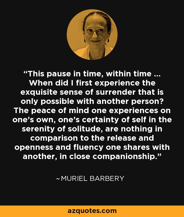 This pause in time, within time ... When did I first experience the exquisite sense of surrender that is only possible with another person? The peace of mind one experiences on one's own, one's certainty of self in the serenity of solitude, are nothing in comparison to the release and openness and fluency one shares with another, in close companionship. - Muriel Barbery