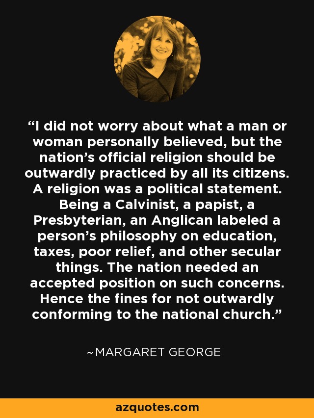 No me preocupaba lo que un hombre o una mujer creyeran personalmente, pero la religión oficial de la nación debía ser practicada externamente por todos sus ciudadanos. Una religión era una declaración política. Ser calvinista, papista, presbiteriano o anglicano indicaba la filosofía de una persona respecto a la educación, los impuestos, la ayuda a los pobres y otros asuntos seculares. La nación necesitaba una posición aceptada en estas cuestiones. De ahí las multas por no ajustarse externamente a la iglesia nacional. - Margaret George