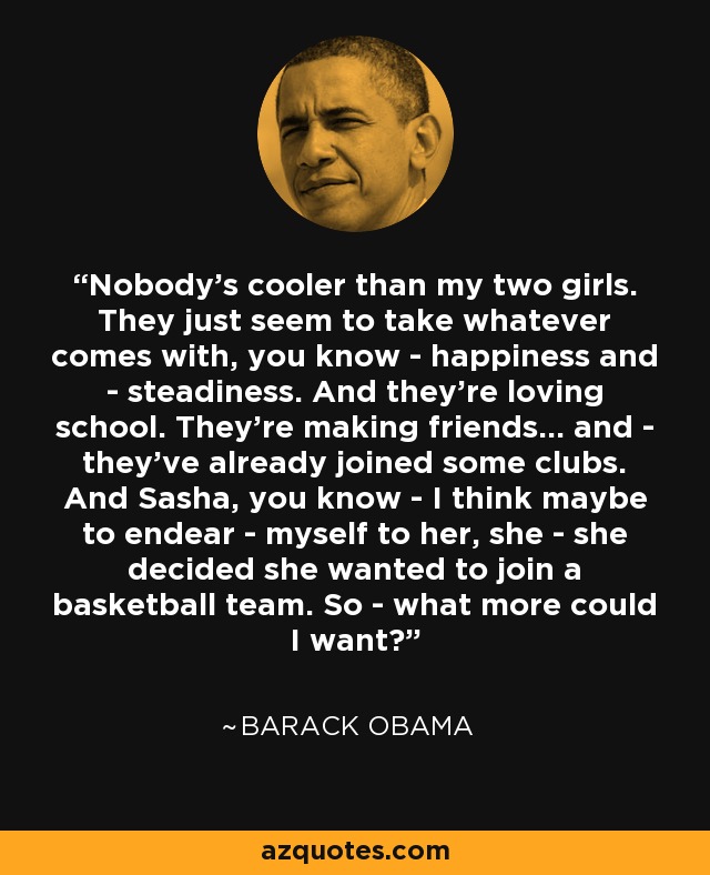 Nobody's cooler than my two girls. They just seem to take whatever comes with, you know - happiness and - steadiness. And they're loving school. They're making friends... and - they've already joined some clubs. And Sasha, you know - I think maybe to endear - myself to her, she - she decided she wanted to join a basketball team. So - what more could I want? - Barack Obama