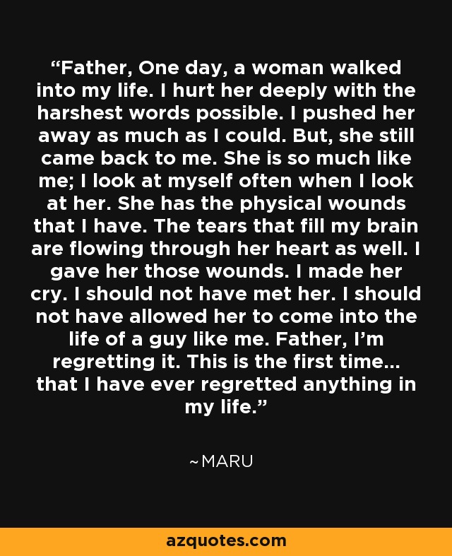 Father, One day, a woman walked into my life. I hurt her deeply with the harshest words possible. I pushed her away as much as I could. But, she still came back to me. She is so much like me; I look at myself often when I look at her. She has the physical wounds that I have. The tears that fill my brain are flowing through her heart as well. I gave her those wounds. I made her cry. I should not have met her. I should not have allowed her to come into the life of a guy like me. Father, I'm regretting it. This is the first time... that I have ever regretted anything in my life. - Ma-Roo