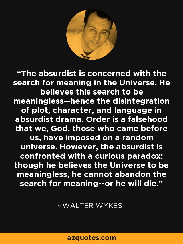 The absurdist is concerned with the search for meaning in the Universe. He believes this search to be meaningless--hence the disintegration of plot, character, and language in absurdist drama. Order is a falsehood that we, God, those who came before us, have imposed on a random universe. However, the absurdist is confronted with a curious paradox: though he believes the Universe to be meaningless, he cannot abandon the search for meaning--or he will die. - Walter Wykes