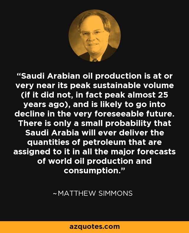 Saudi Arabian oil production is at or very near its peak sustainable volume (if it did not, in fact peak almost 25 years ago), and is likely to go into decline in the very foreseeable future. There is only a small probability that Saudi Arabia will ever deliver the quantities of petroleum that are assigned to it in all the major forecasts of world oil production and consumption. - Matthew Simmons