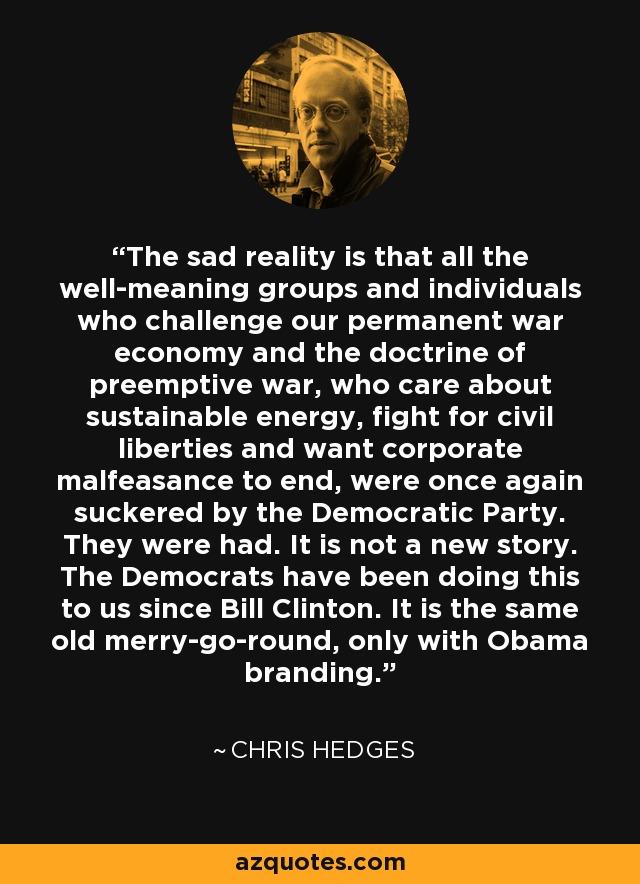 The sad reality is that all the well-meaning groups and individuals who challenge our permanent war economy and the doctrine of preemptive war, who care about sustainable energy, fight for civil liberties and want corporate malfeasance to end, were once again suckered by the Democratic Party. They were had. It is not a new story. The Democrats have been doing this to us since Bill Clinton. It is the same old merry-go-round, only with Obama branding. - Chris Hedges