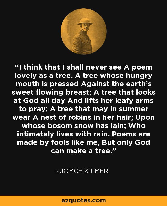 I think that I shall never see A poem lovely as a tree. A tree whose hungry mouth is pressed Against the earth's sweet flowing breast; A tree that looks at God all day And lifts her leafy arms to pray; A tree that may in summer wear A nest of robins in her hair; Upon whose bosom snow has lain; Who intimately lives with rain. Poems are made by fools like me, But only God can make a tree. - Joyce Kilmer