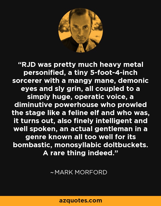 RJD was pretty much heavy metal personified, a tiny 5-foot-4-inch sorcerer with a mangy mane, demonic eyes and sly grin, all coupled to a simply huge, operatic voice, a diminutive powerhouse who prowled the stage like a feline elf and who was, it turns out, also finely intelligent and well spoken, an actual gentleman in a genre known all too well for its bombastic, monosyllabic doltbuckets. A rare thing indeed. - Mark Morford