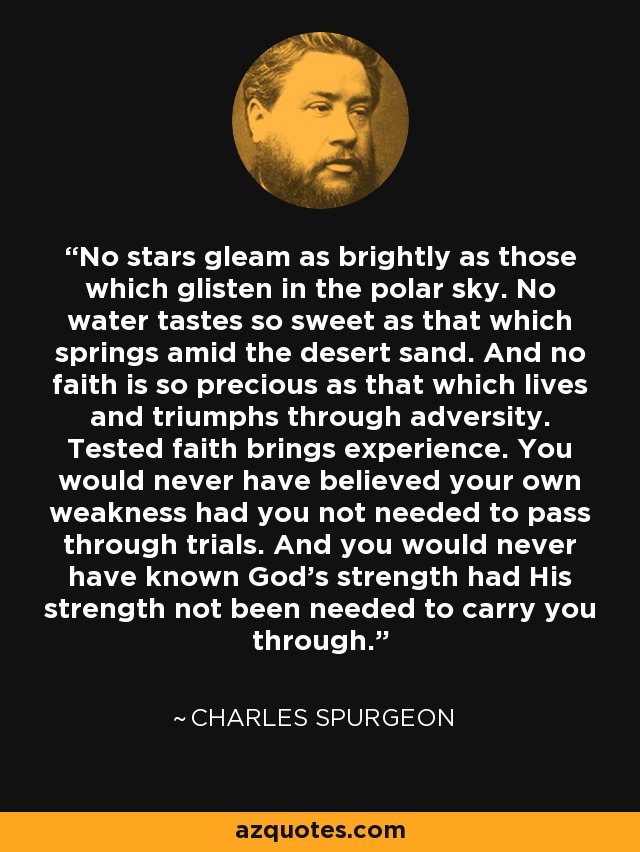 No stars gleam as brightly as those which glisten in the polar sky. No water tastes so sweet as that which springs amid the desert sand. And no faith is so precious as that which lives and triumphs through adversity. Tested faith brings experience. You would never have believed your own weakness had you not needed to pass through trials. And you would never have known God’s strength had His strength not been needed to carry you through. - Charles Spurgeon