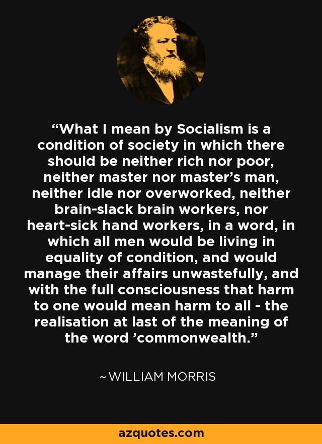 What I mean by Socialism is a condition of society in which there should be neither rich nor poor, neither master nor master's man, neither idle nor overworked, neither brain­slack brain workers, nor heart­sick hand workers, in a word, in which all men would be living in equality of condition, and would manage their affairs unwastefully, and with the full consciousness that harm to one would mean harm to all - the realisation at last of the meaning of the word 'commonwealth.' - William Morris