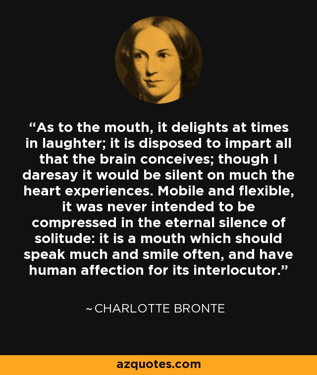 As to the mouth, it delights at times in laughter; it is disposed to impart all that the brain conceives; though I daresay it would be silent on much the heart experiences. Mobile and flexible, it was never intended to be compressed in the eternal silence of solitude: it is a mouth which should speak much and smile often, and have human affection for its interlocutor. - Charlotte Bronte