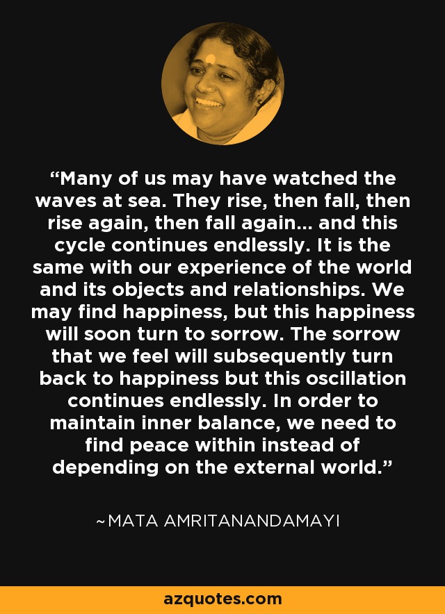 Many of us may have watched the waves at sea. They rise, then fall, then rise again, then fall again... and this cycle continues endlessly. It is the same with our experience of the world and its objects and relationships. We may find happiness, but this happiness will soon turn to sorrow. The sorrow that we feel will subsequently turn back to happiness but this oscillation continues endlessly. In order to maintain inner balance, we need to find peace within instead of depending on the external world. - Mata Amritanandamayi