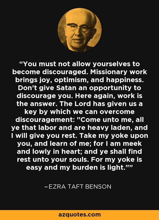 You must not allow yourselves to become discouraged. Missionary work brings joy, optimism, and happiness. Don't give Satan an opportunity to discourage you. Here again, work is the answer. The Lord has given us a key by which we can overcome discouragement: 