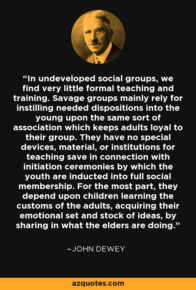 In undeveloped social groups, we find very little formal teaching and training. Savage groups mainly rely for instilling needed dispositions into the young upon the same sort of association which keeps adults loyal to their group. They have no special devices, material, or institutions for teaching save in connection with initiation ceremonies by which the youth are inducted into full social membership. For the most part, they depend upon children learning the customs of the adults, acquiring their emotional set and stock of ideas, by sharing in what the elders are doing. - John Dewey