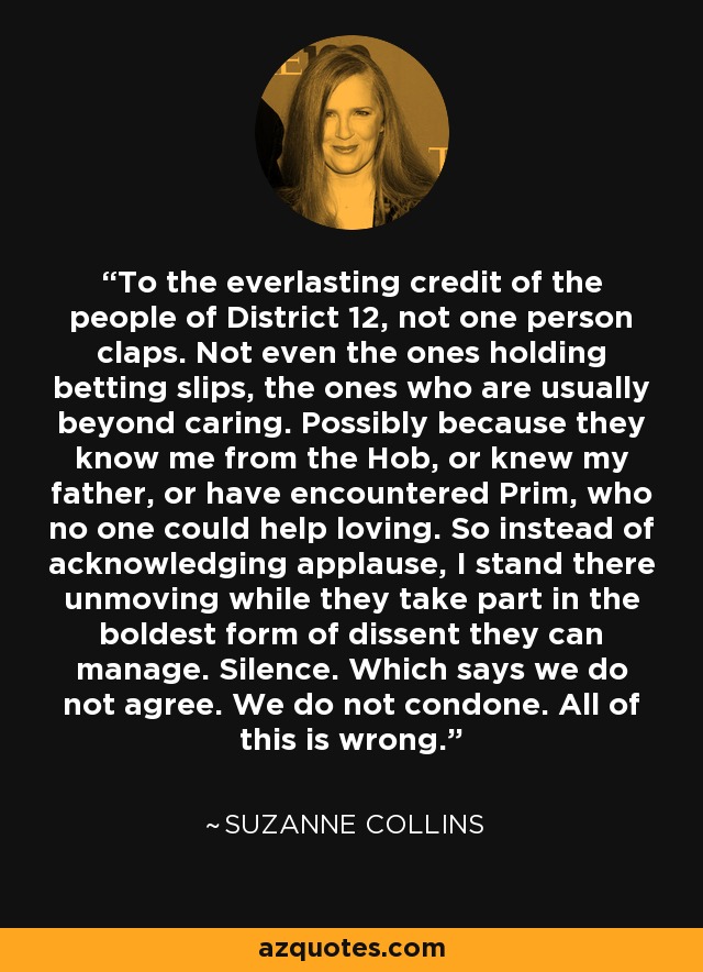 To the everlasting credit of the people of District 12, not one person claps. Not even the ones holding betting slips, the ones who are usually beyond caring. Possibly because they know me from the Hob, or knew my father, or have encountered Prim, who no one could help loving. So instead of acknowledging applause, I stand there unmoving while they take part in the boldest form of dissent they can manage. Silence. Which says we do not agree. We do not condone. All of this is wrong. - Suzanne Collins