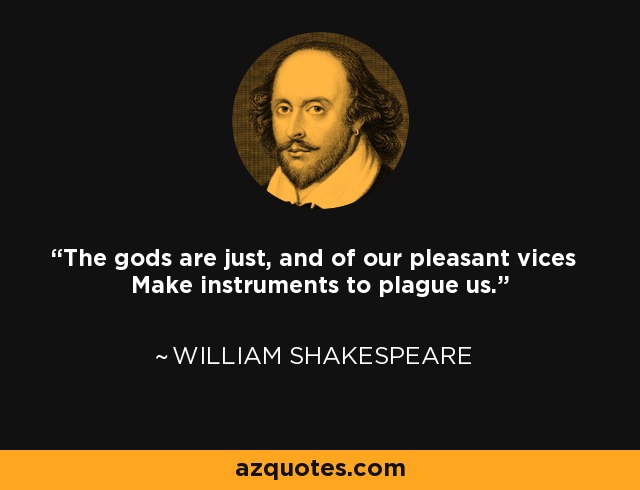 The gods are just, and of our pleasant vices Make instruments to plague us. - William Shakespeare