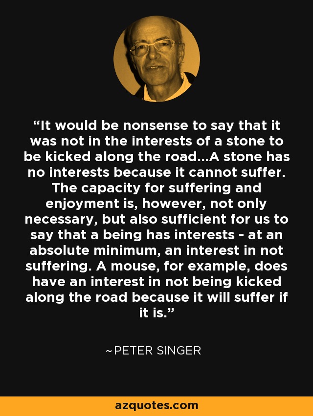 It would be nonsense to say that it was not in the interests of a stone to be kicked along the road...A stone has no interests because it cannot suffer. The capacity for suffering and enjoyment is, however, not only necessary, but also sufficient for us to say that a being has interests - at an absolute minimum, an interest in not suffering. A mouse, for example, does have an interest in not being kicked along the road because it will suffer if it is. - Peter Singer