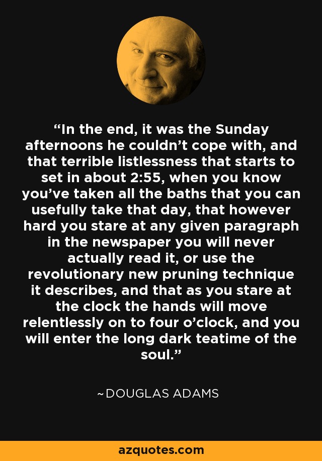 In the end, it was the Sunday afternoons he couldn't cope with, and that terrible listlessness that starts to set in about 2:55, when you know you've taken all the baths that you can usefully take that day, that however hard you stare at any given paragraph in the newspaper you will never actually read it, or use the revolutionary new pruning technique it describes, and that as you stare at the clock the hands will move relentlessly on to four o'clock, and you will enter the long dark teatime of the soul. - Douglas Adams