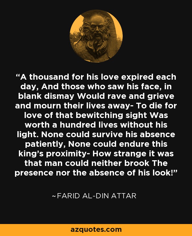 A thousand for his love expired each day, And those who saw his face, in blank dismay Would rave and grieve and mourn their lives away- To die for love of that bewitching sight Was worth a hundred lives without his light. None could survive his absence patiently, None could endure this king's proximity- How strange it was that man could neither brook The presence nor the absence of his look! - Farid al-Din Attar