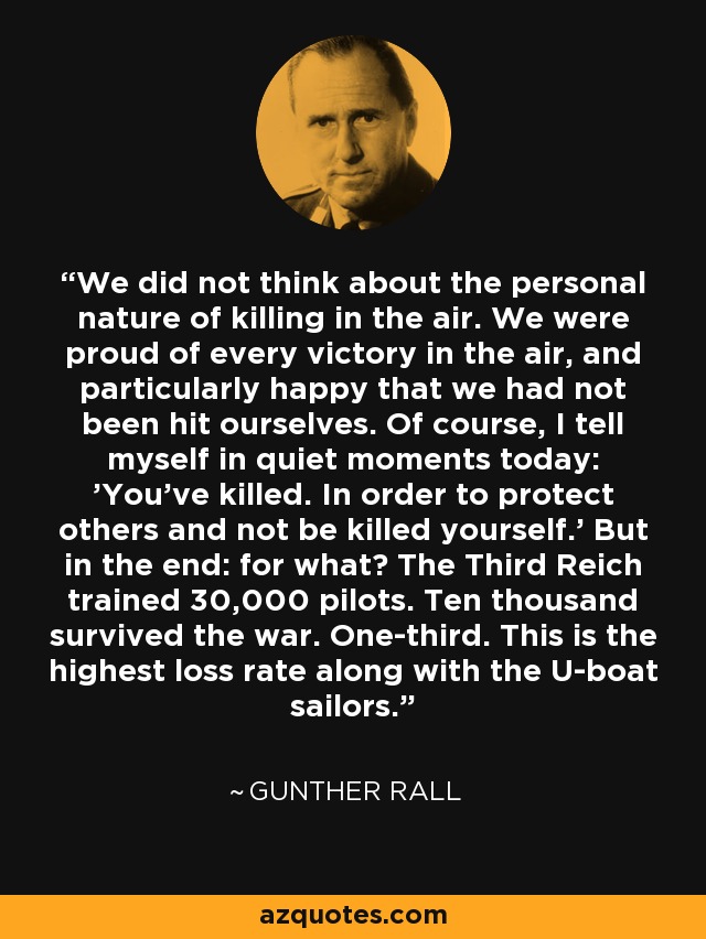 We did not think about the personal nature of killing in the air. We were proud of every victory in the air, and particularly happy that we had not been hit ourselves. Of course, I tell myself in quiet moments today: 'You've killed. In order to protect others and not be killed yourself.' But in the end: for what? The Third Reich trained 30,000 pilots. Ten thousand survived the war. One-third. This is the highest loss rate along with the U-boat sailors. - Gunther Rall