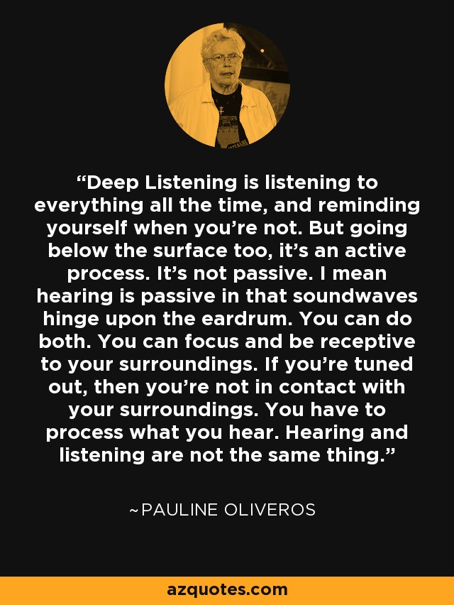 Deep Listening is listening to everything all the time, and reminding yourself when you're not. But going below the surface too, it's an active process. It's not passive. I mean hearing is passive in that soundwaves hinge upon the eardrum. You can do both. You can focus and be receptive to your surroundings. If you're tuned out, then you're not in contact with your surroundings. You have to process what you hear. Hearing and listening are not the same thing. - Pauline Oliveros