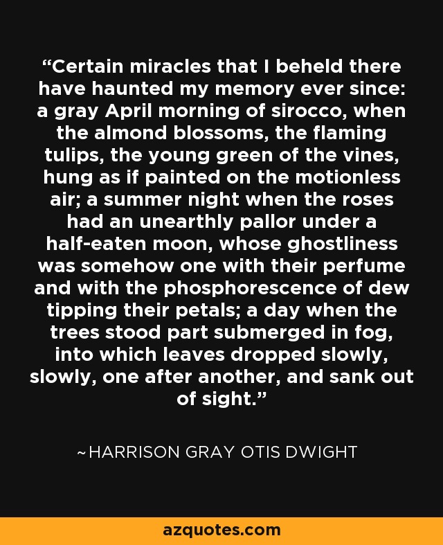 Certain miracles that I beheld there have haunted my memory ever since: a gray April morning of sirocco, when the almond blossoms, the flaming tulips, the young green of the vines, hung as if painted on the motionless air; a summer night when the roses had an unearthly pallor under a half-eaten moon, whose ghostliness was somehow one with their perfume and with the phosphorescence of dew tipping their petals; a day when the trees stood part submerged in fog, into which leaves dropped slowly, slowly, one after another, and sank out of sight. - Harrison Gray Otis Dwight