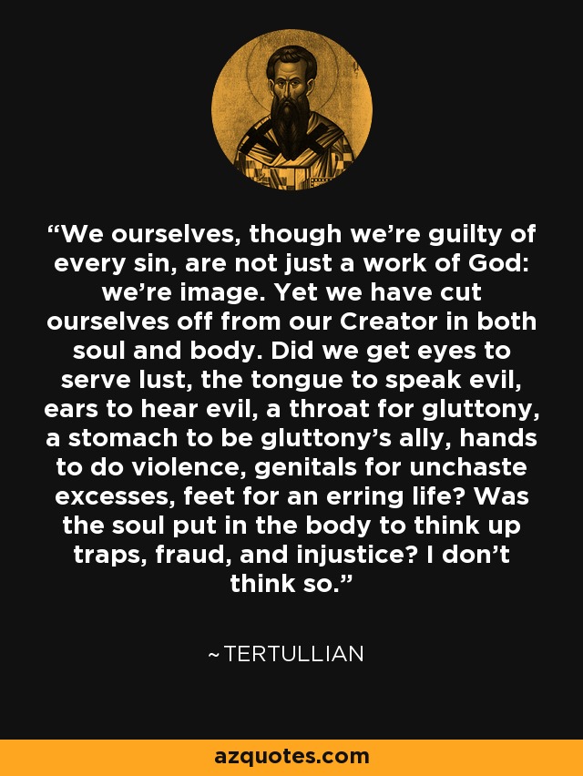 We ourselves, though we're guilty of every sin, are not just a work of God: we're image. Yet we have cut ourselves off from our Creator in both soul and body. Did we get eyes to serve lust, the tongue to speak evil, ears to hear evil, a throat for gluttony, a stomach to be gluttony's ally, hands to do violence, genitals for unchaste excesses, feet for an erring life? Was the soul put in the body to think up traps, fraud, and injustice? I don't think so. - Tertullian